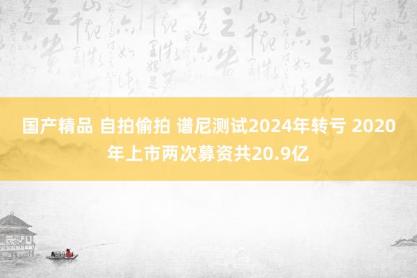 国产精品 自拍偷拍 谱尼测试2024年转亏 2020年上市两次募资共20.9亿
