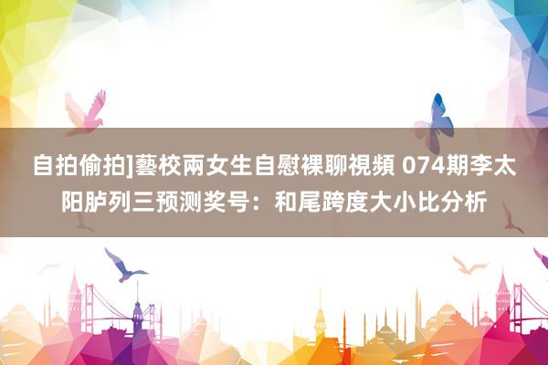 自拍偷拍]藝校兩女生自慰裸聊視頻 074期李太阳胪列三预测奖号：和尾跨度大小比分析
