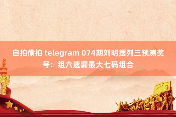自拍偷拍 telegram 074期刘明摆列三预测奖号：组六遗漏最大七码组合