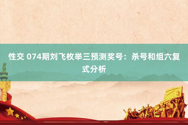 性交 074期刘飞枚举三预测奖号：杀号和组六复式分析