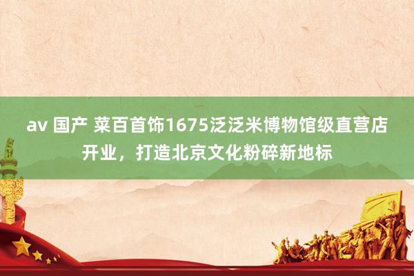 av 国产 菜百首饰1675泛泛米博物馆级直营店开业，打造北京文化粉碎新地标