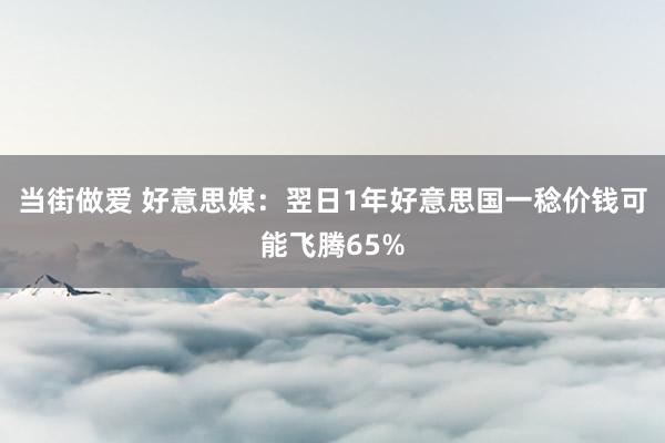 当街做爱 好意思媒：翌日1年好意思国一稔价钱可能飞腾65%
