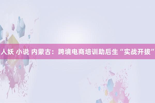 人妖 小说 内蒙古：跨境电商培训助后生“实战开拔”