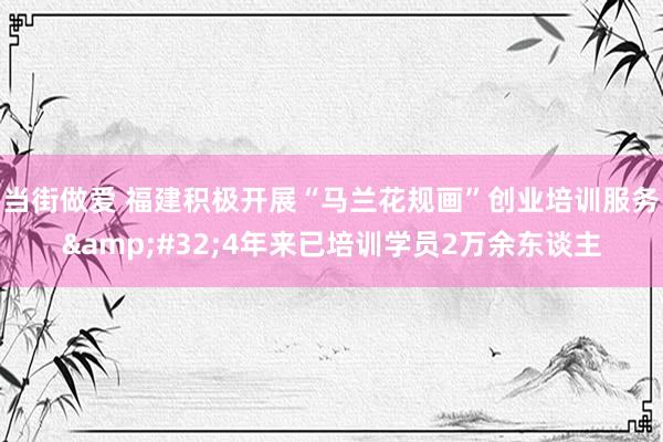 当街做爱 福建积极开展“马兰花规画”创业培训服务&#32;4年来已培训学员2万余东谈主