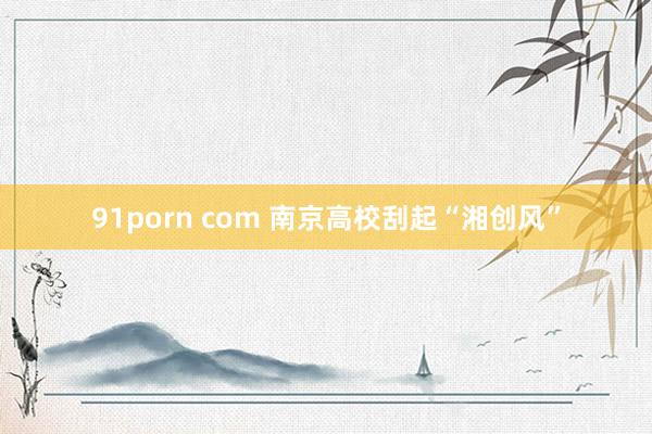 91porn com 南京高校刮起“湘创风”