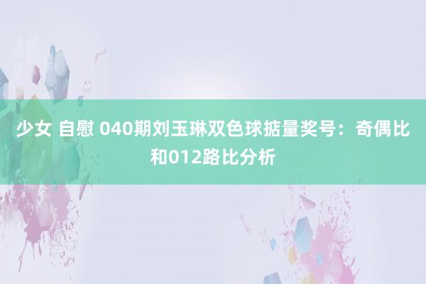 少女 自慰 040期刘玉琳双色球掂量奖号：奇偶比和012路比分析